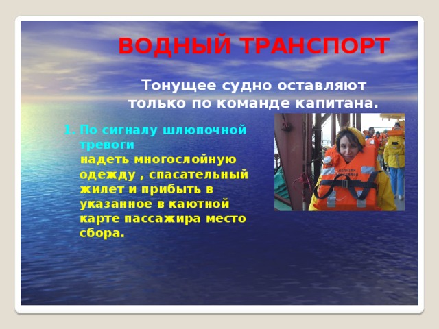 ВОДНЫЙ ТРАНСПОРТ  Тонущее судно оставляют только по команде капитана. По сигналу шлюпочной тревоги  надеть многослойную одежду , спасательный жилет и прибыть в указанное в каютной карте пассажира место сбора.  