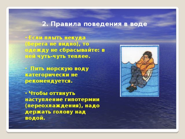 2. Правила поведения в воде  Если плыть некуда (беpега не видно), то одежду не сбpасывайте: в ней чуть-чуть теплее.   Пить моpскую воду категоpически не pекомендуется.   Чтобы оттянуть наступление гипотеpмии (пеpеохлаждения), надо деpжать голову над водой. 