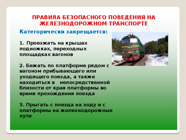 ПРАВИЛА БЕЗОПАСНОГО ПОВЕДЕНИЯ НА ЖЕЛЕЗНОДОРОЖНОМ ТРАНСПОРТЕ Категорически запрещается:  Проезжать на крышах подножках, переходных площадках вагонов  2. Бежать по платформе рядом с вагоном прибывающего или уходящего поезда, а также находиться в   непосредственной близости от края платформы во время прохождения поезда  3. Прыгать с поезда на ходу и с платформы на железнодорожные пути   