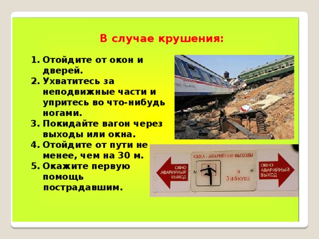 В случае крушения: Отойдите от окон и дверей. Ухватитесь за неподвижные части и упритесь во что-нибудь ногами. Покидайте вагон через выходы или окна. Отойдите от пути не менее, чем на 30 м. Окажите первую помощь  пострадавшим. 