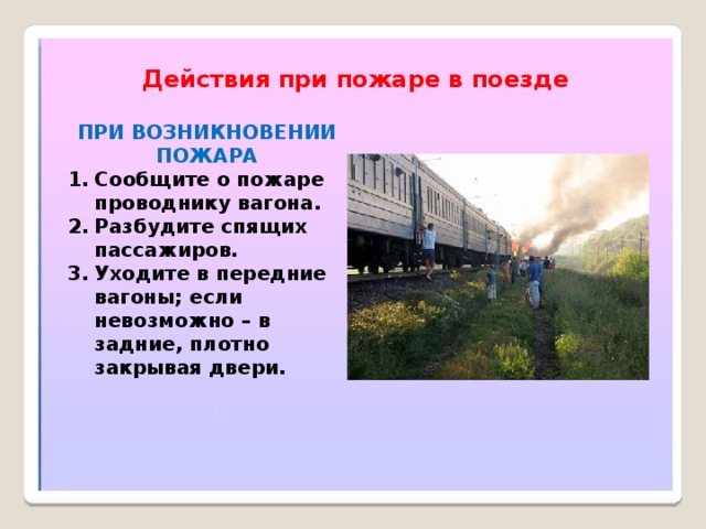 Действия при пожаре в поезде ПРИ ВОЗНИКНОВЕНИИ ПОЖАРА Сообщите о пожаре проводнику вагона. Разбудите спящих пассажиров. Уходите в передние вагоны; если невозможно – в задние, плотно закрывая двери. 