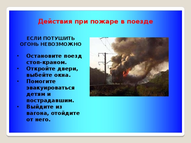 Действия при пожаре в поезде ЕСЛИ ПОТУШИТЬ ОГОНЬ НЕВОЗМОЖНО  Остановите поезд стоп-краном. Откройте двери, выбейте окна. Помогите эвакуироваться детям и пострадавшим. Выйдите из вагона, отойдите от него. 
