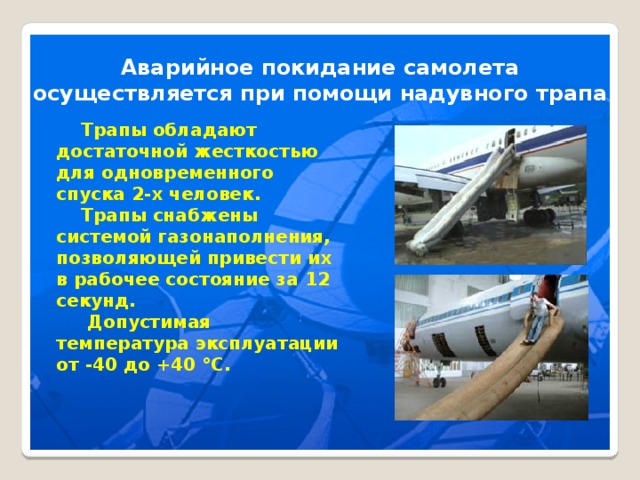 Аварийное покидание самолета осуществляется при помощи надувного трапа  Трапы обладают достаточной жесткостью для одновременного спуска 2-х человек.  Трапы снабжены системой газонаполнения, позволяющей привести их в рабочее состояние за 12 секунд.  Допустимая температура эксплуатации от -40 до +40 °С.  