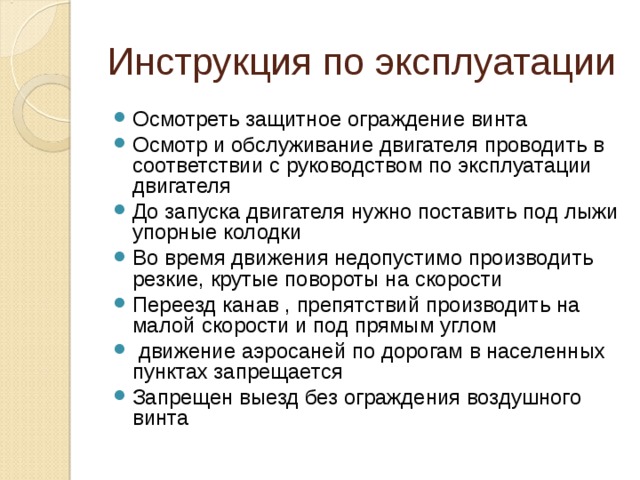 Инструкция по эксплуатации Осмотреть защитное ограждение винта Осмотр и обслуживание двигателя проводить в соответствии с руководством по эксплуатации двигателя До запуска двигателя нужно поставить под лыжи упорные колодки Во время движения недопустимо производить резкие, крутые повороты на скорости Переезд канав , препятствий производить на малой скорости и под прямым углом  движение аэросаней по дорогам в населенных пунктах запрещается Запрещен выезд без ограждения воздушного винта   