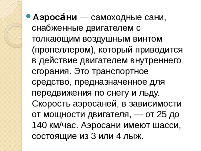 Аэроса́ни  — самоходные сани, снабженные двигателем с толкающим воздушным винтом (пропеллером), который приводится в действие двигателем внутреннего сгорания. Это транспортное средство, предназначенное для передвижения по снегу и льду. Скорость аэросаней, в зависимости от мощности двигателя, — от 25 до 140 км/час. Аэросани имеют шасси, состоящие из 3 или 4 лыж. 