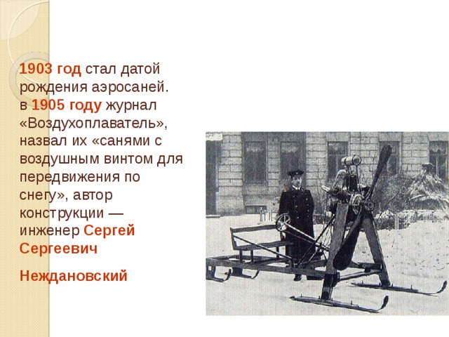 1903 год стал датой рождения аэросаней.  в 1905 году журнал «Воздухоплаватель», назвал их «санями с воздушным винтом для передвижения по снегу», автор конструкции — инженер Сергей Сергеевич Неждановский  