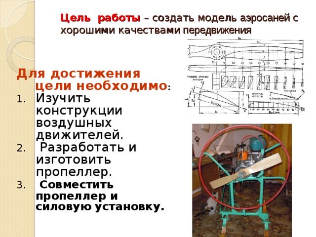 Цель работы – создать модель аэросаней с хорошими качествами передвижения   Для достижения цели необходимо : Изучить конструкции воздушных движителей.  Разработать и изготовить пропеллер.  Совместить пропеллер и силовую установку.   