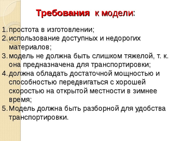 Требования к модели :   простота в изготовлении; использование доступных и недорогих материалов; модель не должна быть слишком тяжелой, т. к. она предназначена для транспортировки; должна обладать достаточной мощностью и способностью передвигаться с хорошей скоростью на открытой местности в зимнее время; Модель должна быть разборной для удобства транспортировки. 