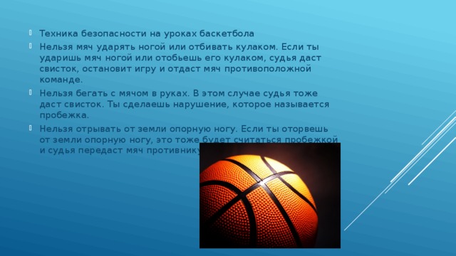 Техника безопасности на уроках баскетбола Нельзя мяч ударять ногой или отбивать кулаком. Если ты ударишь мяч ногой или отобьешь его кулаком, судья даст свисток, остановит игру и отдаст мяч противоположной команде. Нельзя бегать с мячом в руках. В этом случае судья тоже даст свисток. Ты сделаешь нарушение, которое называется пробежка. Нельзя отрывать от земли опорную ногу. Если ты оторвешь от земли опорную ногу, это тоже будет считаться пробежкой и судья передаст мяч противнику. 