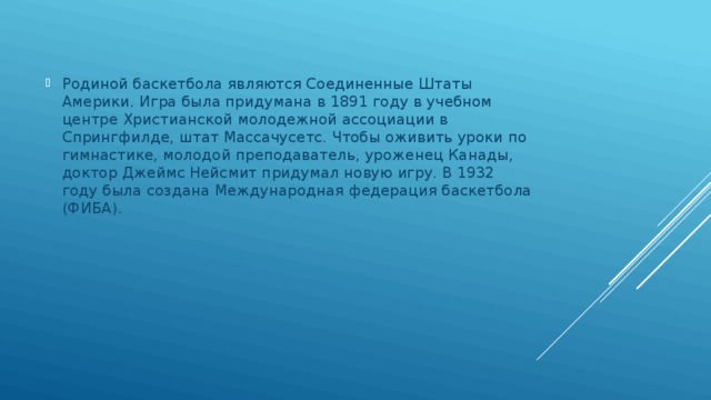 Родиной баскетбола являются Соединенные Штаты Америки. Игра была придумана в 1891 году в учебном центре Христианской молодежной ассоциации в Спрингфилде, штат Массачусетс. Чтобы оживить уроки по гимнастике, молодой преподаватель, уроженец Канады, доктор Джеймс Нейсмит придумал новую игру. В 1932 году была создана Международная федерация баскетбола (ФИБА). 