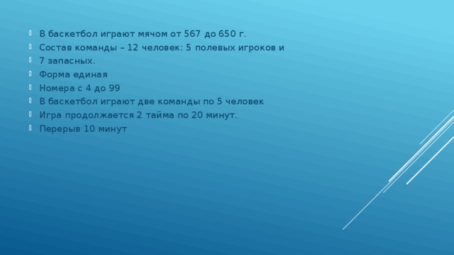 В баскетбол играют мячом от 567 до 650 г. Состав команды – 12 человек: 5 полевых игроков и 7 запасных. Форма единая Номера с 4 до 99 В баскетбол играют две команды по 5 человек Игра продолжается 2 тайма по 20 минут. Перерыв 10 минут 