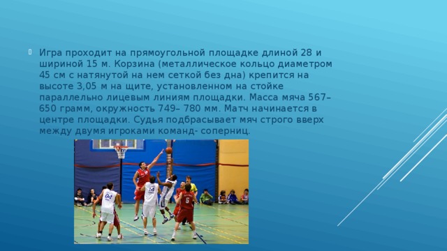 Игра проходит на прямоугольной площадке длиной 28 и шириной 15 м. Корзина (металлическое кольцо диаметром 45 см с натянутой на нем сеткой без дна) крепится на высоте 3,05 м на щите, установленном на стойке параллельно лицевым линиям площадки. Масса мяча 567–650 грамм, окружность 749– 780 мм. Матч начинается в центре площадки. Судья подбрасывает мяч строго вверх между двумя игроками команд- соперниц. 