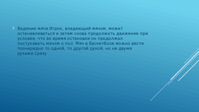 Ведение мяча.Игрок, владеющий мячом, может останавливаться и затем снова продолжать движение при условии, что во время остановки он продолжал постукивать мячом о пол. Мяч в баскетболе можно вести поочередно то одной, то другой рукой, но не двумя руками сразу 