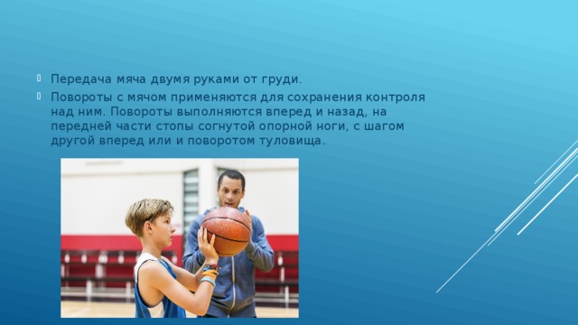 Передача мяча двумя руками от груди. Повороты с мячом применяются для сохранения контроля над ним. Повороты выполняются вперед и назад, на передней части стопы согнутой опорной ноги, с шагом другой вперед или и поворотом туловища. 