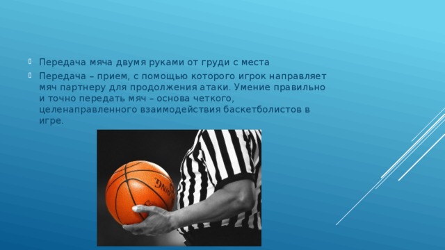 Передача мяча двумя руками от груди с места Передача – прием, с помощью которого игрок направляет мяч партнеру для продолжения атаки. Умение правильно и точно передать мяч – основа четкого, целенаправленного взаимодействия баскетболистов в игре. 