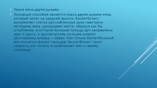 Ловля мяча двумя руками. Основным способом является ловля двумя руками мяча, который летит на средней высоте. Баскетболист выпрямляет слегка расслабленные руки навстречу летящему мячу, раскрывает кисти, образуя как бы углубление, в котором большие пальцы рук направлены друг к другу, а другие восемь пальцев широко расставлены вперед — вверх. Как только баскетбольный мяч коснется фаланг пальцев, баскетболист гасит скорость его полета и приближает мяч к своему туловищу. 