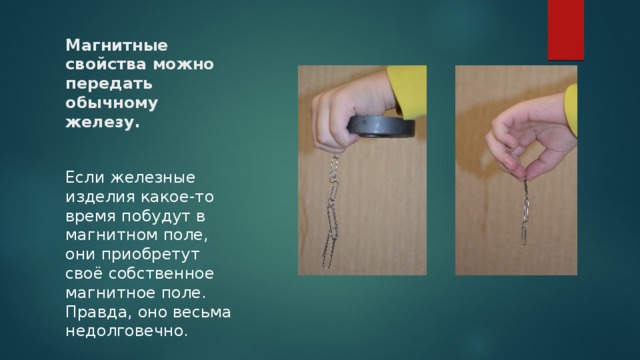Магнитные свойства можно передать обычному железу.    Если железные изделия какое-то время побудут в магнитном поле, они приобретут своё собственное магнитное поле. Правда, оно весьма недолговечно. 