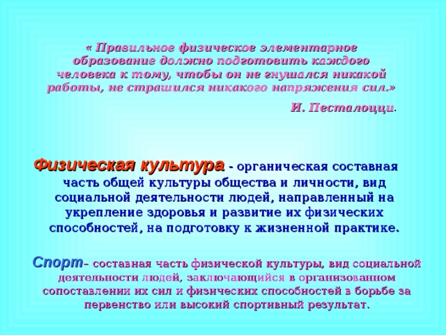 « Правильное физическое элементарное образование должно подготовить каждого человека к тому, чтобы он не гнушался никакой работы, не страшился никакого напряжения сил.» И. Песталоцци . Физическая культура  - органическая составная часть общей культуры общества и личности, вид социальной деятельности людей, направленный на укрепление здоровья и развитие их физических способностей, на подготовку к жизненной практике. Спорт – составная часть физической культуры, вид социальной деятельности людей, заключающийся в организованном сопоставлении их сил и физических способностей в борьбе за первенство или высокий спортивный результат. 