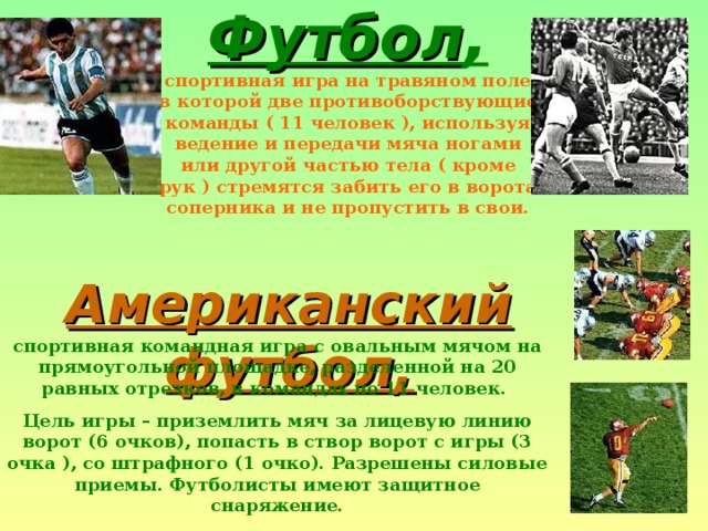 Футбол ,    спортивная игра на травяном поле, в которой две противоборствующие команды ( 11 человек ), используя ведение и передачи мяча ногами или другой частью тела ( кроме рук ) стремятся забить его в ворота соперника и не пропустить в свои. Американский футбол, спортивная командная игра с овальным мячом на прямоугольной площадке, разделенной на 20 равных отрезков, в командах по 11 человек. Цель игры – приземлить мяч за лицевую линию ворот (6 очков), попасть в створ ворот с игры (3 очка ), со штрафного (1 очко). Разрешены силовые приемы. Футболисты имеют защитное снаряжение. 