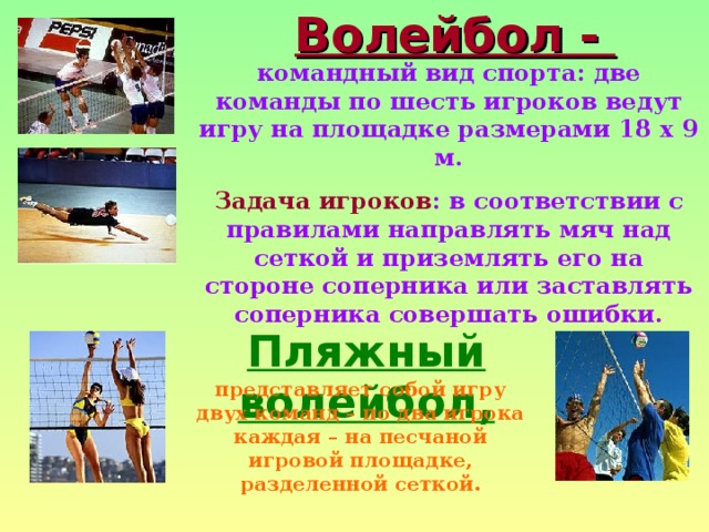 Волейбол - командный вид спорта: две команды по шесть игроков ведут игру на площадке размерами 18 х 9 м. Задача игроков : в соответствии с правилами направлять мяч над сеткой и приземлять его на стороне соперника или заставлять соперника совершать ошибки. Пляжный волейбол, представляет собой игру двух команд – по два игрока каждая – на песчаной игровой площадке, разделенной сеткой. 