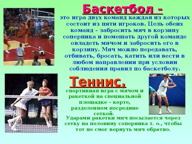Баскетбол - это игра двух команд каждая из которых состоит из пяти игроков. Цель обеих команд – забросить мяч в корзину соперника и помешать другой команде овладеть мячом и забросить его в корзину. Мяч можно передавать, отбивать, бросать, катить или вести в любом направлении при условии соблюдения правил по баскетболу. Теннис, спортивная игра с мячом и ракеткой на специальной площадке – корте, разделенном посредине сеткой. Ударами ракетки мяч посылается через сетку на половину соперника т. о., чтобы тот не смог вернуть мяч обратно. 
