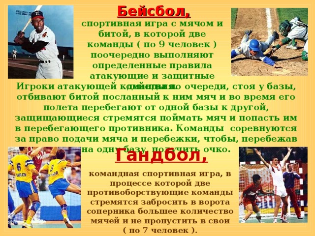 Бейсбол, спортивная игра с мячом и битой, в которой две команды ( по 9 человек ) поочередно выполняют определенные правила атакующие и защитные действия. Игроки атакующей команды по очереди, стоя у базы, отбивают битой посланный к ним мяч и во время его полета перебегают от одной базы к другой, защищающиеся стремятся поймать мяч и попасть им в перебегающего противника. Команды соревнуются за право подачи мяча и перебежки, чтобы, перебежав на одну базу, получить очко. Гандбол, командная спортивная игра, в процессе которой две противоборствующие команды стремятся забросить в ворота соперника большее количество мячей и не пропустить в свои ( по 7 человек ). 