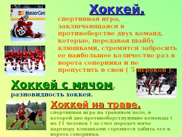 Хоккей, спортивная игра, заключающаяся в противоборстве двух команд, которые, передавая шайбу клюшками, стремятся забросить ее наибольшее количество раз в ворота соперника и не пропустить в свои ( 5 игроков ). Хоккей с мячом , разновидность хоккея. Хоккей на траве,  спортивная игра на травяном поле, в которой две противоборствующие команды ( по 11 человек ) за счет передач мяча партнеру клюшками стремится забить его в ворота соперника. 
