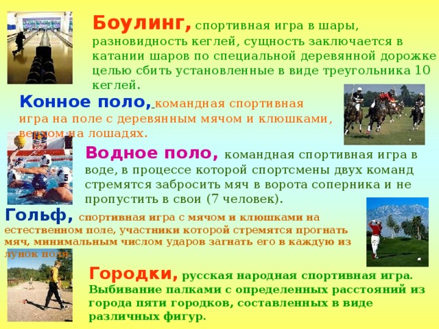 Боулинг,  спортивная игра в шары, разновидность кеглей, сущность заключается в катании шаров по специальной деревянной дорожке с целью сбить установленные в виде треугольника 10 кеглей. Конное поло,  командная спортивная игра на поле с деревянным мячом и клюшками, верхом на лошадях. Водное поло, командная спортивная игра в воде, в процессе которой спортсмены двух команд стремятся забросить мяч в ворота соперника и не пропустить в свои (7 человек). Гольф,  спортивная игра с мячом и клюшками на естественном поле, участники которой стремятся прогнать мяч, минимальным числом ударов загнать его в каждую из лунок поля. Городки,  русская народная спортивная игра. Выбивание палками с определенных расстояний из города пяти городков, составленных в виде различных фигур.  
