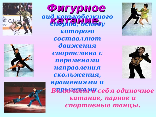 Фигурное катание, вид конькобежного спорта, основу которого составляют движения спортсмена с переменами направления скольжения, вращениями и прыжками . Включает в себя одиночное катание, парное и спортивные танцы. 