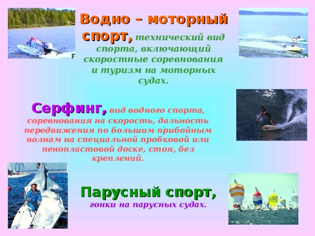 Водно – моторный спорт,  технический вид спорта, включающий скоростные соревнования и туризм на моторных судах. Серфинг,  вид водного спорта, соревнования на скорость, дальность передвижения по большим прибойным волнам на специальной пробковой или пенопластовой доске, стоя, без креплений. Парусный спорт,  гонки на парусных судах. 