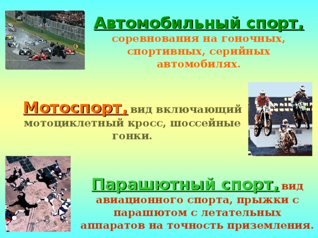 Автомобильный спорт,  соревнования на гоночных, спортивных, серийных автомобилях. Мотоспорт,  вид включающий мотоциклетный кросс, шоссейные гонки. Парашютный спорт,  вид авиационного спорта, прыжки с парашютом с летательных аппаратов на точность приземления. 