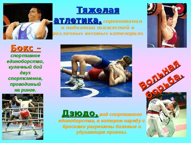 Вольная борьба. Тяжелая атлетика,  соревнования в поднятии тяжестей в различных весовых категориях Бокс –  спортивное единоборство, кулачный бой двух спортсменов, проводимый на ринге. Дзюдо,  вид спортивного единоборства, в котором наряду с бросками разрешены болевые и удушающие приемы. 
