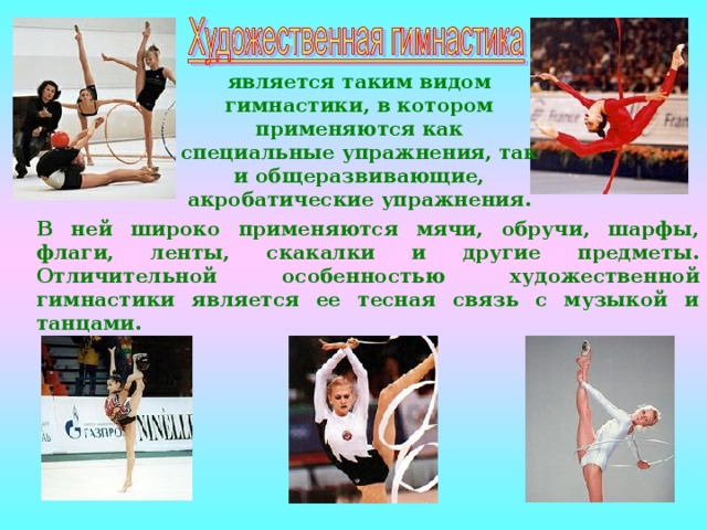является таким видом гимнастики, в котором применяются как специальные упражнения, так и общеразвивающие, акробатические упражнения. В ней широко применяются мячи, обручи, шарфы, флаги, ленты, скакалки и другие предметы. Отличительной особенностью художественной гимнастики является ее тесная связь с музыкой и танцами. 