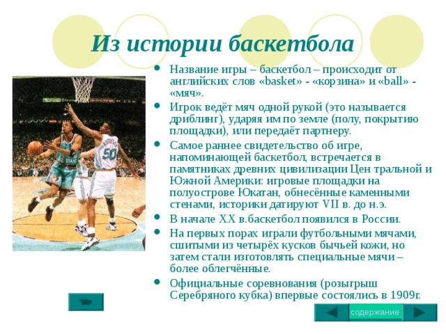 Из истории баскетбола Название игры – баскетбол – происходит от английских слов « basket » - «корзина» и « ball » - «мяч». Игрок ведёт мяч одной рукой (это называется дриблинг), ударяя им по земле (полу, покрытию площадки), или передаёт партнеру. Самое раннее свидетельство об игре, напоминающей баскетбол, встречается в памятниках древних цивилизации Цен тральной и Южной Америки: игровые площадки на полуострове Юкатан, обнесённые каменными стенами, историки датируют VII в. до н.э. В начале XX в.баскетбол появился в России. На первых порах играли футбольными мячами, сшитыми из четырёх кусков бычьей кожи, но затем стали изготовлять специальные мячи – более облегчённые. Официальные соревнования (розыгрыш Серебряного кубка) впервые состоялись в 1909г. 