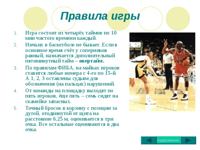 Правила игры Игра состоит из четырёх таймов по 10 мин чистого времени каждый. Ничьих в баскетболе не бывает. Если в основное время счёт у соперников равный, назначается дополнительный пятиминутный тайм – овертайм. По правилам ФИБА, на майках игроков ставится любые номера с 4-го по 15-й. А 1, 2, 3 оставлены судьям для обозначения (на пальцах) нарушений. От команды на площадку выходят по пять игроков, ёще пять – семь сидят на скамейке запасных. Точный бросок в корзину с позиции за дугой, отодвинутой от щита на расстояние 6,25 м, оценивается в три очка. Все остальные оцениваются в два очка. 