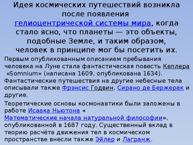   Идея космических путешествий возникла после появления  гелиоцентрической системы мира , когда стало ясно, что планеты — это объекты, подобные Земле, и таким образом, человек в принципе мог бы посетить их. Первым опубликованным описанием пребывания человека на Луне стала фантастическая повесть  Кеплера  «Somnium» (написана 1609, опубликована 1634). Фантастические путешествия на другие небесные тела описывали также  Фрэнсис  Годвин ,  Сирано де Бержерак  и другие. Теоретические основы космонавтики были заложены в работе  Исаака Ньютона  « Математические начала натуральной философии », опубликованной в 1687 году. Существенный вклад в теорию расчёта движения тел в космическом пространстве внесли также  Эйлер  и  Лагранж . 