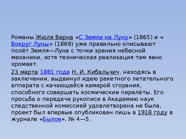 Романы  Жюля Верна  « С Земли на Луну » (1865) и « Вокруг Луны » (1869) уже правильно описывают полёт Земля—Луна с точки зрения небесной механики, хотя техническая реализация там явно хромает. 23 марта   1881 года   Н. И. Кибальчич , находясь в заключении, выдвинул идею ракетного летательного аппарата с качающейся камерой сгорания, способного совершать космические перелёты. Его просьба о передаче рукописи в Академию наук следственной комиссией удовлетворена не была, проект был впервые опубликован лишь в  1918 году  в журнале « Былое », № 4—5. 