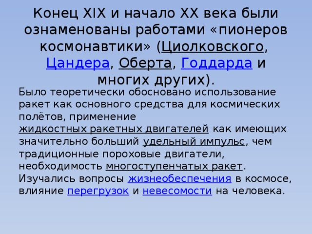   Конец XIX и начало XX века были ознаменованы работами «пионеров космонавтики» ( Циолковского ,  Цандера ,  Оберта ,  Годдарда  и многих других). Было теоретически обосновано использование ракет как основного средства для космических полётов, применение  жидкостных ракетных двигателей  как имеющих значительно больший  удельный импульс , чем традиционные пороховые двигатели, необходимость  многоступенчатых ракет . Изучались вопросы  жизнеобеспечения  в космосе, влияние  перегрузок  и  невесомости  на человека. 