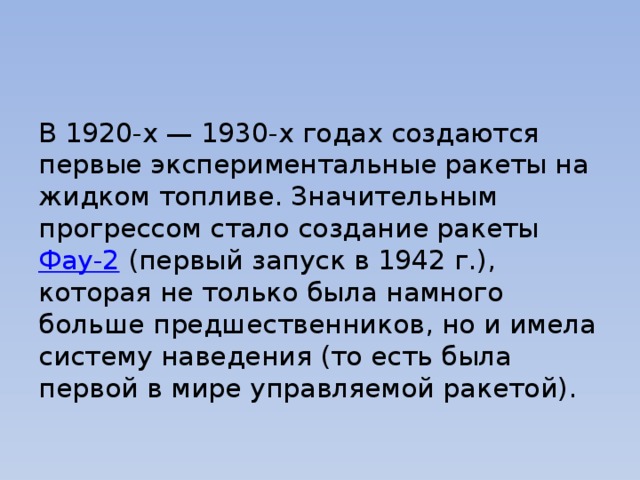 В 1920-х — 1930-х годах создаются первые экспериментальные ракеты на жидком топливе. Значительным прогрессом стало создание ракеты  Фау-2  (первый запуск в 1942 г.), которая не только была намного больше предшественников, но и имела систему наведения (то есть была первой в мире управляемой ракетой). 