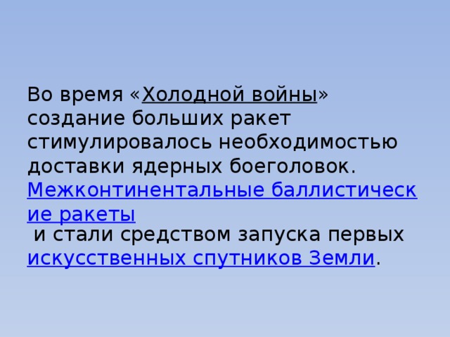 Во время « Холодной войны » создание больших ракет стимулировалось необходимостью доставки ядерных боеголовок.  Межконтинентальные баллистические ракеты  и стали средством запуска первых  искусственных спутников Земли . 