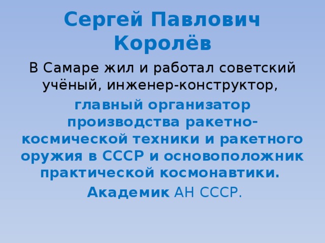 Сергей Павлович Королёв В Самаре жил и работал советский учёный, инженер-конструктор, главный организатор производства ракетно-космической техники и ракетного оружия в СССР и основоположник практической космонавтики.   Академик  АН СССР. 