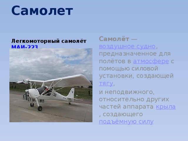 Самолет   Легкомоторный самолёт  МАИ-223  Самолёт  —  воздушное судно , предназначенное для полётов в  атмосфере  с помощью силовой установки, создающей  тягу , и неподвижного, относительно других частей аппарата  крыла , создающего  подъёмную силу 