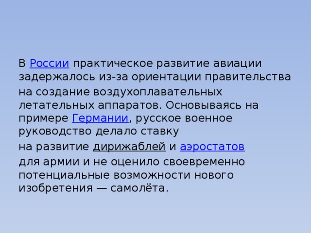 В  России  практическое развитие авиации задержалось из-за ориентации правительства на создание воздухоплавательных летательных аппаратов. Основываясь на примере  Германии , русское военное руководство делало ставку на развитие  дирижаблей  и  аэростатов   для армии и не оценило своевременно потенциальные возможности нового изобретения — самолёта. 