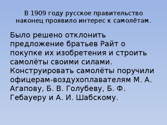 В 1909 году русское правительство наконец проявило интерес к самолётам. Было решено отклонить предложение братьев Райт о покупке их изобретения и строить самолёты своими силами. Конструировать самолёты поручили офицерам-воздухоплавателям М. А. Агапову, Б. В. Голубеву, Б. Ф. Гебауеру и А. И. Шабскому. 