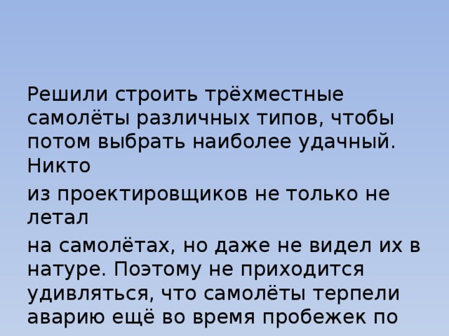 Решили строить трёхместные самолёты различных типов, чтобы потом выбрать наиболее удачный. Никто из проектировщиков не только не летал на самолётах, но даже не видел их в натуре. Поэтому не приходится удивляться, что самолёты терпели аварию ещё во время пробежек по земле. 