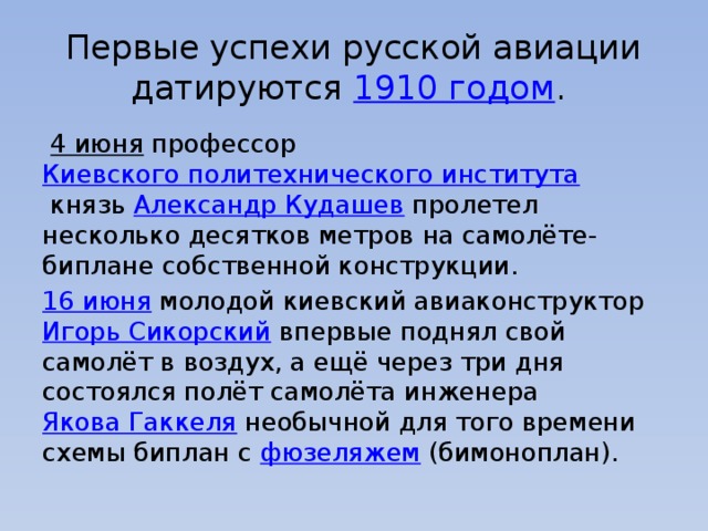 Первые успехи русской авиации датируются  1910 годом .    4 июня  профессор  Киевского политехнического института  князь  Александр Кудашев  пролетел несколько десятков метров на самолёте-биплане собственной конструкции. 16 июня  молодой киевский авиаконструктор  Игорь Сикорский  впервые поднял свой самолёт в воздух, а ещё через три дня состоялся полёт самолёта инженера  Якова Гаккеля  необычной для того времени схемы биплан с  фюзеляжем  (бимоноплан). 