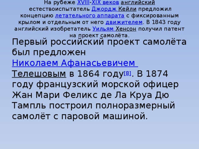 На рубеже  XVIII - XIX веков   английский  естествоиспытатель  Джордж Кейли  предложил концепцию  летательного аппарата  с фиксированным крылом и отдельным от него  движителем . В 1843 году английский изобретатель  Уильям Хенсон  получил патент на проект самолёта. Первый российский проект самолёта был предложен  Николаем Афанасьевичем Телешовым  в 1864 году [8] . В 1874 году французский морской офицер Жан Мари Феликс де Ла Круа Дю Тампль построил полноразмерный самолёт с паровой машиной. 