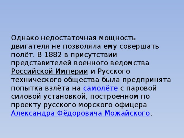 Однако недостаточная мощность двигателя не позволяла ему совершать полёт. В 1882 в присутствии представителей военного ведомства  Российской Империи  и Русского технического общества была предпринята попытка взлёта на  самолёте  с паровой силовой установкой, построенном по проекту русского морского офицера  Александра Фёдоровича Можайского . 