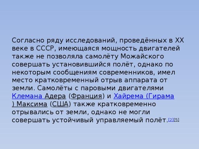Согласно ряду исследований, проведённых в XX веке в СССР, имеющаяся мощность двигателей также не позволяла самолёту Можайского совершать установившийся полёт, однако по некоторым сообщениям современников, имел место кратковременный отрыв аппарата от земли. Самолёты с паровыми двигателями  Клемана  Адера  ( Франция ) и  Хайрема ( Гирама ) Максима  ( США ) также кратковременно отрывались от земли, однако не могли совершать устойчивый управляемый полёт. [2] [5]   