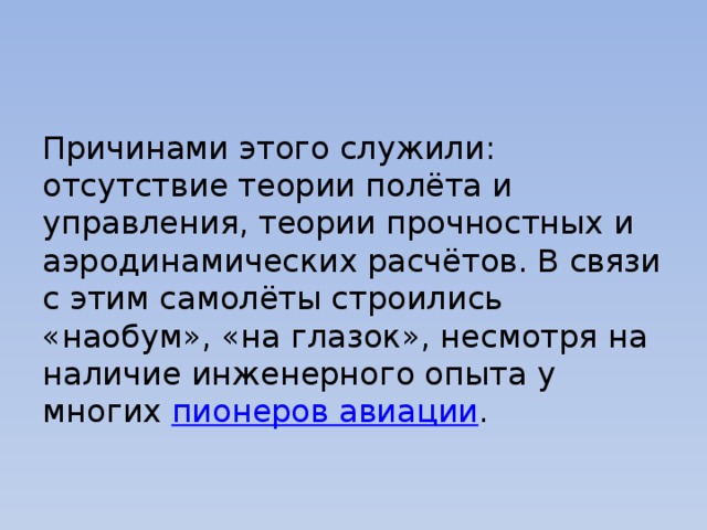 Причинами этого служили: отсутствие теории полёта и управления, теории прочностных и аэродинамических расчётов. В связи с этим самолёты строились «наобум», «на глазок», несмотря на наличие инженерного опыта у многих  пионеров авиации . 
